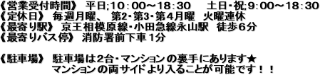 《営業受付時間》 平日;10:00〜18:30 土日・祝;9:00〜18:30
《定休日》 毎週月曜、 第2・第3・第4月曜 火曜連休
《最寄り駅》 京王相模原線・小田急線永山駅 徒歩6分
《最寄りバス停》 消防署前下車1分
《駐車場》 駐車場は2台・マンションの裏手にあります★
マンションの両サイドより入ることが可能です!!